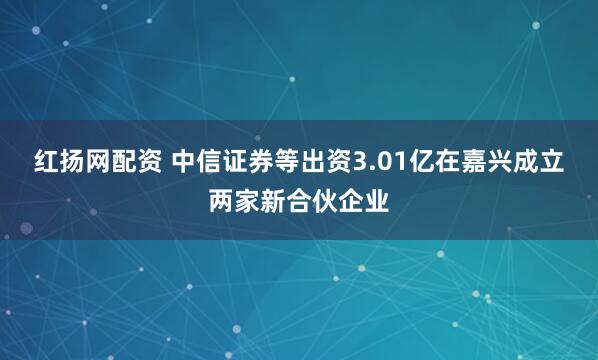 红扬网配资 中信证券等出资3.01亿在嘉兴成立两家新合伙企业