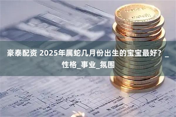 豪泰配资 2025年属蛇几月份出生的宝宝最好？_性格_事业_氛围