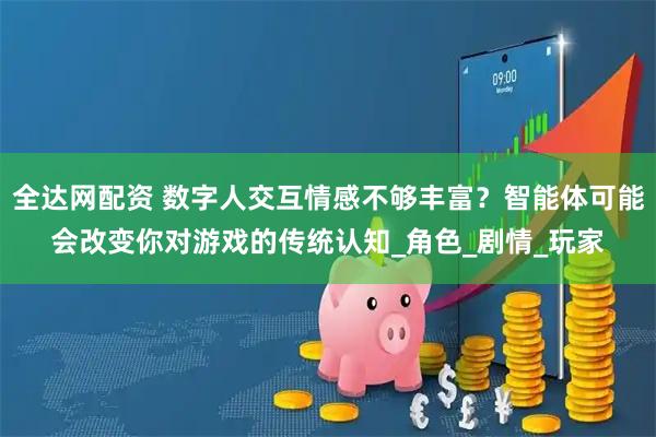 全达网配资 数字人交互情感不够丰富？智能体可能会改变你对游戏的传统认知_角色_剧情_玩家