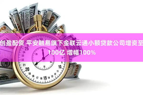 创盈配资 平安融易旗下金联云通小额贷款公司增资至100亿 增幅100%