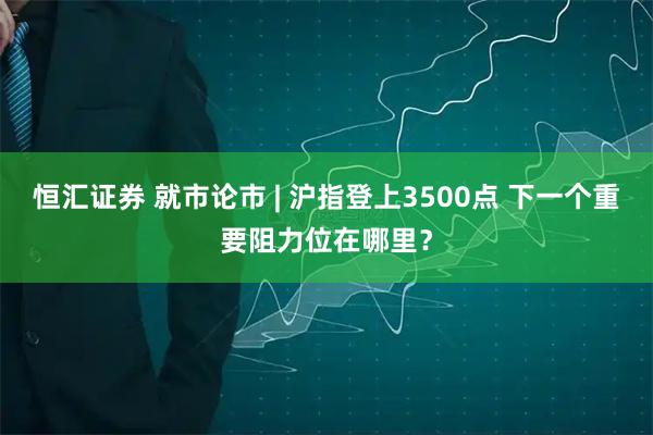 恒汇证券 就市论市 | 沪指登上3500点 下一个重要阻力位在哪里？
