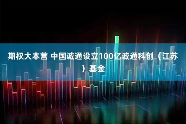 期权大本营 中国诚通设立100亿诚通科创（江苏）基金
