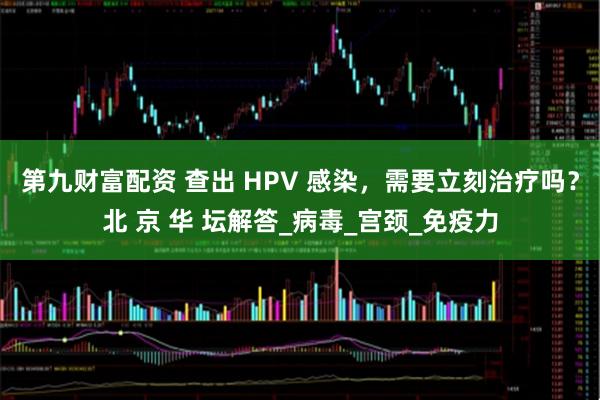 第九财富配资 查出 HPV 感染，需要立刻治疗吗？北 京 华 坛解答_病毒_宫颈_免疫力