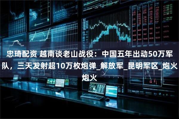 忠琦配资 越南谈老山战役：中国五年出动50万军队，三天发射超10万枚炮弹_解放军_昆明军区_炮火