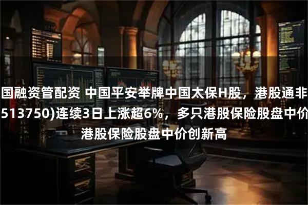 国融资管配资 中国平安举牌中国太保H股，港股通非银ETF(513750)连续3日上涨超6%，多只港股保险股盘中价创新高