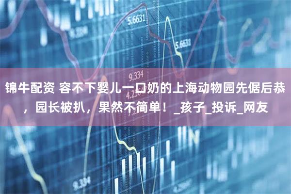 锦牛配资 容不下婴儿一口奶的上海动物园先倨后恭，园长被扒，果然不简单！_孩子_投诉_网友
